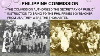 PHILIPPINE COMMISSION
• THE COMMISSION AUTHORIZED THE SECRETARY OF PUBLIC
INSTRUCTION TO BRING TO THE PHILIPPINES 600 TEACHER
FROM USA. THEY WERE THE THOMASITES.
 