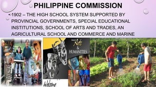 PHILIPPINE COMMISSION
• 1902 – THE HIGH SCHOOL SYSTEM SUPPORTED BY
PROVINCIAL GOVERNMENTS, SPECIAL EDUCATIONAL
INSTITUTIONS, SCHOOL OF ARTS AND TRADES, AN
AGRICULTURAL SCHOOL AND COMMERCE AND MARINE
INSTITUTES WERE ESTABLISHED.
 