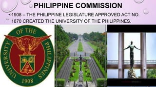 PHILIPPINE COMMISSION
• 1908 – THE PHILIPPINE LEGISLATURE APPROVED ACT NO.
1870 CREATED THE UNIVERSITY OF THE PHILIPPINES.
 