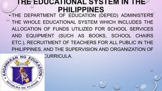 THE EDUCATIONAL SYSTEM IN THE
PHILIPPINES
• THE DEPARTMENT OF EDUCATION (DEPED) ADMINISTERS
THE WHOLE EDUCATIONAL SYSTEM WHICH INCLUDES THE
ALLOCATION OF FUNDS UTILIZED FOR SCHOOL SERVICES
AND EQUIPMENT (SUCH AS BOOKS, SCHOOL CHAIRS
ETC.), RECRUITMENT OF TEACHERS FOR ALL PUBLIC IN THE
PHILIPPINES, AND THE SUPERVISION AND ORGANIZATION OF
THE SCHOOL CURRICULA.
 