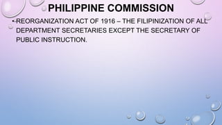 PHILIPPINE COMMISSION
• REORGANIZATION ACT OF 1916 – THE FILIPINIZATION OF ALL
DEPARTMENT SECRETARIES EXCEPT THE SECRETARY OF
PUBLIC INSTRUCTION.
 