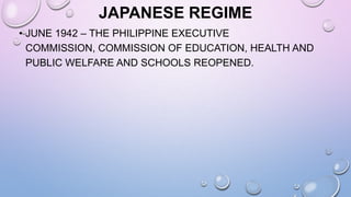 JAPANESE REGIME
• JUNE 1942 – THE PHILIPPINE EXECUTIVE
COMMISSION, COMMISSION OF EDUCATION, HEALTH AND
PUBLIC WELFARE AND SCHOOLS REOPENED.
 