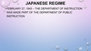 JAPANESE REGIME
• FEBRUARY 27, 1945 – THE DEPARTMENT OF INSTRUCTION
WAS MADE PART OF THE DEPARTMENT OF PUBLIC
INSTRUCTION
 