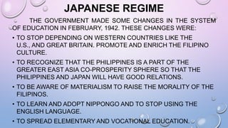JAPANESE REGIME
THE GOVERNMENT MADE SOME CHANGES IN THE SYSTEM
OF EDUCATION IN FEBRUARY, 1942. THESE CHANGES WERE:
• TO STOP DEPENDING ON WESTERN COUNTRIES LIKE THE
U.S., AND GREAT BRITAIN. PROMOTE AND ENRICH THE FILIPINO
CULTURE.
• TO RECOGNIZE THAT THE PHILIPPINES IS A PART OF THE
GREATER EAST ASIA CO-PROSPERITY SPHERE SO THAT THE
PHILIPPINES AND JAPAN WILL HAVE GOOD RELATIONS.
• TO BE AWARE OF MATERIALISM TO RAISE THE MORALITY OF THE
FILIPINOS.
• TO LEARN AND ADOPT NIPPONGO AND TO STOP USING THE
ENGLISH LANGUAGE.
• TO SPREAD ELEMENTARY AND VOCATIONAL EDUCATION.
 