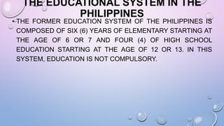 THE EDUCATIONAL SYSTEM IN THE
PHILIPPINES
• THE FORMER EDUCATION SYSTEM OF THE PHILIPPINES IS
COMPOSED OF SIX (6) YEARS OF ELEMENTARY STARTING AT
THE AGE OF 6 OR 7 AND FOUR (4) OF HIGH SCHOOL
EDUCATION STARTING AT THE AGE OF 12 OR 13. IN THIS
SYSTEM, EDUCATION IS NOT COMPULSORY.
 