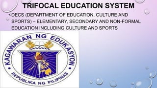 TRIFOCAL EDUCATION SYSTEM
• DECS (DEPARTMENT OF EDUCATION, CULTURE AND
SPORTS) – ELEMENTARY, SECONDARY AND NON-FORMAL
EDUCATION INCLUDING CULTURE AND SPORTS
 