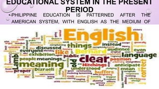 EDUCATIONAL SYSTEM IN THE PRESENT
PERIOD
• PHILIPPINE EDUCATION IS PATTERNED AFTER THE
AMERICAN SYSTEM, WITH ENGLISH AS THE MEDIUM OF
INSTRUCTION.
 