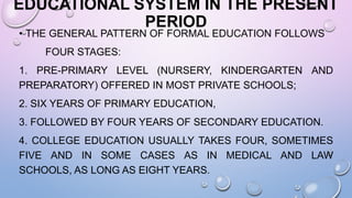 EDUCATIONAL SYSTEM IN THE PRESENT
PERIOD
• THE GENERAL PATTERN OF FORMAL EDUCATION FOLLOWS
FOUR STAGES:
1. PRE-PRIMARY LEVEL (NURSERY, KINDERGARTEN AND
PREPARATORY) OFFERED IN MOST PRIVATE SCHOOLS;
2. SIX YEARS OF PRIMARY EDUCATION,
3. FOLLOWED BY FOUR YEARS OF SECONDARY EDUCATION.
4. COLLEGE EDUCATION USUALLY TAKES FOUR, SOMETIMES
FIVE AND IN SOME CASES AS IN MEDICAL AND LAW
SCHOOLS, AS LONG AS EIGHT YEARS.
 