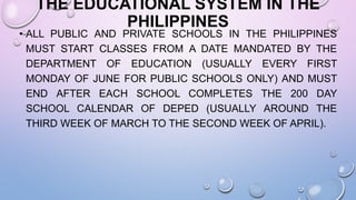 THE EDUCATIONAL SYSTEM IN THE
PHILIPPINES
• ALL PUBLIC AND PRIVATE SCHOOLS IN THE PHILIPPINES
MUST START CLASSES FROM A DATE MANDATED BY THE
DEPARTMENT OF EDUCATION (USUALLY EVERY FIRST
MONDAY OF JUNE FOR PUBLIC SCHOOLS ONLY) AND MUST
END AFTER EACH SCHOOL COMPLETES THE 200 DAY
SCHOOL CALENDAR OF DEPED (USUALLY AROUND THE
THIRD WEEK OF MARCH TO THE SECOND WEEK OF APRIL).
 
