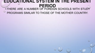 EDUCATIONAL SYSTEM IN THE PRESENT
PERIOD
• THERE ARE A NUMBER OF FOREIGN SCHOOLS WITH STUDY
PROGRAMS SIMILAR TO THOSE OF THE MOTHER COUNTRY.
 