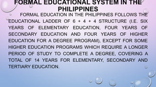 FORMAL EDUCATIONAL SYSTEM IN THE
PHILIPPINES
FORMAL EDUCATION IN THE PHILIPPINES FOLLOWS THE
EDUCATIONAL LADDER OF 6 + 4 + 4 STRUCTURE (I.E. SIX
YEARS OF ELEMENTARY EDUCATION, FOUR YEARS OF
SECONDARY EDUCATION AND FOUR YEARS OF HIGHER
EDUCATION FOR A DEGREE PROGRAM), EXCEPT FOR SOME
HIGHER EDUCATION PROGRAMS WHICH REQUIRE A LONGER
PERIOD OF STUDY TO COMPLETE A DEGREE, COVERING A
TOTAL OF 14 YEARS FOR ELEMENTARY, SECONDARY AND
TERTIARY EDUCATION.
 