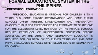 FORMAL EDUCATIONAL SYSTEM IN THE
PHILIPPINES
• PRESCHOOL EDUCATION
PRESCHOOL EDUCATION IS OPTIONAL FOR CHILDREN 3 TO 4
YEARS OLD; SOME PRIVATE ORGANIZATIONS AND SOME PUBLIC
SCHOOLS OFFER NURSERY, KINDERGARTEN AND PREPARATORY
CLASSES. THIS IS NOT PREREQUISITE FOR ENTRANCE TO GRADE ONE
FOR THE ELEMENTARY LEVEL BUT MOST OF THE PRIVATE SCHOOLS
REQUIRE PRESCHOOL OF KINDERGARTEN EDUCATION BEFORE
ADMISSION. ON THE OTHER HAND, ELEMENTARY EDUCATION IS
REQUIRED FOR CHILDREN SIX TO ELEVEN YEARS OLD AND SOME
PRIVATE EXCLUSIVE SCHOOLS OFFER SEVEN YEARS OF ELEMENTARY
EDUCATION.
 