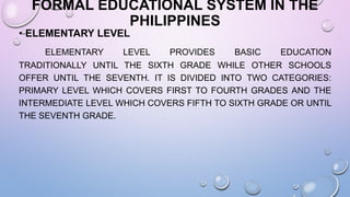 FORMAL EDUCATIONAL SYSTEM IN THE
PHILIPPINES
• ELEMENTARY LEVEL
ELEMENTARY LEVEL PROVIDES BASIC EDUCATION
TRADITIONALLY UNTIL THE SIXTH GRADE WHILE OTHER SCHOOLS
OFFER UNTIL THE SEVENTH. IT IS DIVIDED INTO TWO CATEGORIES:
PRIMARY LEVEL WHICH COVERS FIRST TO FOURTH GRADES AND THE
INTERMEDIATE LEVEL WHICH COVERS FIFTH TO SIXTH GRADE OR UNTIL
THE SEVENTH GRADE.
 