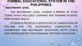 FORMAL EDUCATIONAL SYSTEM IN THE
PHILIPPINES
• SECONDARY LEVEL
THE SECONDARY LEVEL COVERS A PERIOD OF FOUR
YEARS WHICH INCLUDES LEARNING AND TRAINING IN BASIC
EMPLOYABLE SKILLS.
STUDENTS RECEIVE A CERTIFICATE OF GRADUATION OR
DIPLOMA FOR THE SUCCESSFUL COMPLETION OF
ELEMENTARY AND SECONDARY EDUCATION. BOTH LEVELS
ARE PREREQUISITES FOR PURSUING TERTIARY EDUCATION.
 