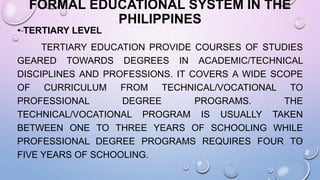 FORMAL EDUCATIONAL SYSTEM IN THE
PHILIPPINES
• TERTIARY LEVEL
TERTIARY EDUCATION PROVIDE COURSES OF STUDIES
GEARED TOWARDS DEGREES IN ACADEMIC/TECHNICAL
DISCIPLINES AND PROFESSIONS. IT COVERS A WIDE SCOPE
OF CURRICULUM FROM TECHNICAL/VOCATIONAL TO
PROFESSIONAL DEGREE PROGRAMS. THE
TECHNICAL/VOCATIONAL PROGRAM IS USUALLY TAKEN
BETWEEN ONE TO THREE YEARS OF SCHOOLING WHILE
PROFESSIONAL DEGREE PROGRAMS REQUIRES FOUR TO
FIVE YEARS OF SCHOOLING.
 