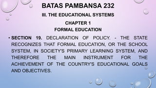BATAS PAMBANSA 232
III. THE EDUCATIONAL SYSTEMS
CHAPTER 1
FORMAL EDUCATION
• SECTION 19. DECLARATION OF POLICY. - THE STATE
RECOGNIZES THAT FORMAL EDUCATION, OR THE SCHOOL
SYSTEM, IN SOCIETY'S PRIMARY LEARNING SYSTEM, AND
THEREFORE THE MAIN INSTRUMENT FOR THE
ACHIEVEMENT OF THE COUNTRY'S EDUCATIONAL GOALS
AND OBJECTIVES.
 