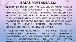 BATAS PAMBANSA 232
• SECTION 20. DEFINITION - "FORMAL EDUCATIONAL" REFERS
TO THE HIERARCHICALLY STRUCTURED AND
CHRONOLOGICALLY GRADED LEARNING ORGANIZED AND
PROVIDED BY THE FORMAL SCHOOL SYSTEM AND FOR
WHICH CERTIFICATION IS REQUIRED IN ORDER FOR THE
LEARNER TO PROGRESS THROUGH THE GRADES OR MOVE
TO HIGHER LEVELS. FORMAL EDUCATION SHALL
CORRESPOND TO THE FOLLOWING LEVELS:
• 1. ELEMENTARY EDUCATION. - THE FIRST STAGE OF
COMPULSORY, FORMAL EDUCATION PRIMARILY
CONCERNED WITH PROVIDING BASIC EDUCATION AND
USUALLY CORRESPONDING TO SIX OR SEVEN
 