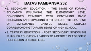 BATAS PAMBANSA 232
• 2. SECONDARY EDUCATION. - THE STATE OF FORMAL
EDUCATION FOLLOWING THE ELEMENTARY LEVEL
CONCERNED PRIMARILY WITH CONTINUING BASIC
EDUCATION AND EXPANDING IT TO INCLUDE THE LEARNING
OF EMPLOYABLE GAINFUL SKILLS, USUALLY
CORRESPONDING TO FOUR YEARS OF HIGH SCHOOL.
• 3. TERTIARY EDUCATION. - POST SECONDARY SCHOOLING
IS HIGHER EDUCATION LEADING TO A DEGREE IN A SPECIFIC
PROFESSION OR DISCIPLINE.
 