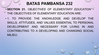 BATAS PAMBANSA 232
• SECTION 21. OBJECTIVES OF ELEMENTARY EDUCATION -
THE OBJECTIVES OF ELEMENTARY EDUCATION ARE:
• 1. TO PROVIDE THE KNOWLEDGE AND DEVELOP THE
SKILLS, ATTITUDES, AND VALUES ESSENTIAL TO PERSONAL
DEVELOPMENT AND NECESSARY FOR LIVING IN AND
CONTRIBUTING TO A DEVELOPING AND CHANGING SOCIAL
MILIEU;
 