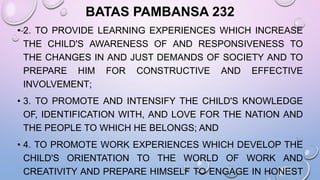 BATAS PAMBANSA 232
• 2. TO PROVIDE LEARNING EXPERIENCES WHICH INCREASE
THE CHILD'S AWARENESS OF AND RESPONSIVENESS TO
THE CHANGES IN AND JUST DEMANDS OF SOCIETY AND TO
PREPARE HIM FOR CONSTRUCTIVE AND EFFECTIVE
INVOLVEMENT;
• 3. TO PROMOTE AND INTENSIFY THE CHILD'S KNOWLEDGE
OF, IDENTIFICATION WITH, AND LOVE FOR THE NATION AND
THE PEOPLE TO WHICH HE BELONGS; AND
• 4. TO PROMOTE WORK EXPERIENCES WHICH DEVELOP THE
CHILD'S ORIENTATION TO THE WORLD OF WORK AND
CREATIVITY AND PREPARE HIMSELF TO ENGAGE IN HONEST
 