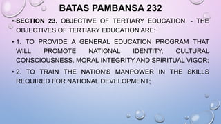 BATAS PAMBANSA 232
• SECTION 23. OBJECTIVE OF TERTIARY EDUCATION. - THE
OBJECTIVES OF TERTIARY EDUCATION ARE:
• 1. TO PROVIDE A GENERAL EDUCATION PROGRAM THAT
WILL PROMOTE NATIONAL IDENTITY, CULTURAL
CONSCIOUSNESS, MORAL INTEGRITY AND SPIRITUAL VIGOR;
• 2. TO TRAIN THE NATION'S MANPOWER IN THE SKILLS
REQUIRED FOR NATIONAL DEVELOPMENT;
 