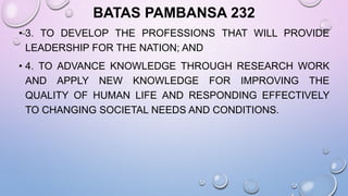 BATAS PAMBANSA 232
• 3. TO DEVELOP THE PROFESSIONS THAT WILL PROVIDE
LEADERSHIP FOR THE NATION; AND
• 4. TO ADVANCE KNOWLEDGE THROUGH RESEARCH WORK
AND APPLY NEW KNOWLEDGE FOR IMPROVING THE
QUALITY OF HUMAN LIFE AND RESPONDING EFFECTIVELY
TO CHANGING SOCIETAL NEEDS AND CONDITIONS.
 