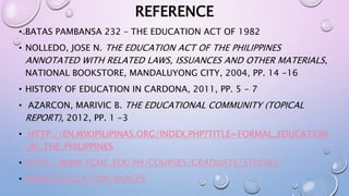 REFERENCE 
• BATAS PAMBANSA 232 – THE EDUCATION ACT OF 1982 
• NOLLEDO, JOSE N. THE EDUCATION ACT OF THE PHILIPPINES 
ANNOTATED WITH RELATED LAWS, ISSUANCES AND OTHER MATERIALS, 
NATIONAL BOOKSTORE, MANDALUYONG CITY, 2004, PP. 14 -16 
• HISTORY OF EDUCATION IN CARDONA, 2011, PP. 5 - 7 
• AZARCON, MARIVIC B. THE EDUCATIONAL COMMUNITY (TOPICAL 
REPORT), 2012, PP. 1 -3 
• HTTP://EN.WIKIPILIPINAS.ORG/INDEX.PHP?TITLE=FORMAL_EDUCATION 
_IN_THE_PHILIPPINES 
• HTTP://WWW.TCMC.EDU.PH/COURSES/GRADUATE-STUDIES/ 
• WWW.GOOGLE.COM/IMAGES 
 