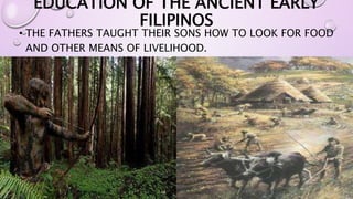 EDUCATION OF THE ANCIENT EARLY 
FILIPINOS 
• THE FATHERS TAUGHT THEIR SONS HOW TO LOOK FOR FOOD 
AND OTHER MEANS OF LIVELIHOOD. 
 