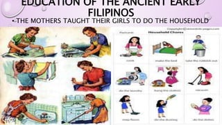 EDUCATION OF THE ANCIENT EARLY 
FILIPINOS 
• THE MOTHERS TAUGHT THEIR GIRLS TO DO THE HOUSEHOLD 
CHORES. 
 