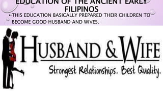EDUCATION OF THE ANCIENT EARLY 
FILIPINOS 
• THIS EDUCATION BASICALLY PREPARED THEIR CHILDREN TO 
BECOME GOOD HUSBAND AND WIVES. 
 