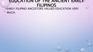 EDUCATION OF THE ANCIENT EARLY 
FILIPINOS 
• EARLY FILIPINO ANCESTORS VALUED EDUCATION VERY 
MUCH. 
 
