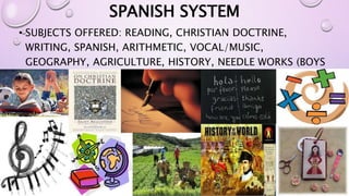 SPANISH SYSTEM 
• SUBJECTS OFFERED: READING, CHRISTIAN DOCTRINE, 
WRITING, SPANISH, ARITHMETIC, VOCAL/MUSIC, 
GEOGRAPHY, AGRICULTURE, HISTORY, NEEDLE WORKS (BOYS 
AND GIRLS) 
 