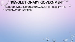 REVOLUTIONARY GOVERNMENT 
• SCHOOLS WERE REOPENED ON AUGUST 29, 1898 BY THE 
SECRETARY OF INTERIOR 
 