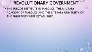 REVOLUTIONARY GOVERNMENT 
• THE BURGOS INSTITUTE IN MALOLOS, THE MILITARY 
ACADEMY OF MALOLOS AND THE LITERARY UNIVERSITY OF 
THE PHILIPPINES WERE ESTABLISHED. 
 
