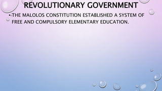 REVOLUTIONARY GOVERNMENT 
• THE MALOLOS CONSTITUTION ESTABLISHED A SYSTEM OF 
FREE AND COMPULSORY ELEMENTARY EDUCATION. 
 