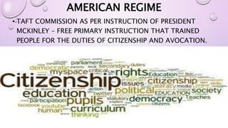 AMERICAN REGIME 
• TAFT COMMISSION AS PER INSTRUCTION OF PRESIDENT 
MCKINLEY – FREE PRIMARY INSTRUCTION THAT TRAINED 
PEOPLE FOR THE DUTIES OF CITIZENSHIP AND AVOCATION. 
 