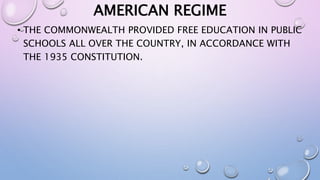AMERICAN REGIME 
• THE COMMONWEALTH PROVIDED FREE EDUCATION IN PUBLIC 
SCHOOLS ALL OVER THE COUNTRY, IN ACCORDANCE WITH 
THE 1935 CONSTITUTION. 
 