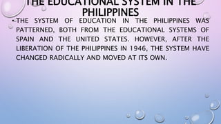 THE EDUCATIONAL SYSTEM IN THE 
PHILIPPINES 
• THE SYSTEM OF EDUCATION IN THE PHILIPPINES WAS 
PATTERNED, BOTH FROM THE EDUCATIONAL SYSTEMS OF 
SPAIN AND THE UNITED STATES. HOWEVER, AFTER THE 
LIBERATION OF THE PHILIPPINES IN 1946, THE SYSTEM HAVE 
CHANGED RADICALLY AND MOVED AT ITS OWN. 
 
