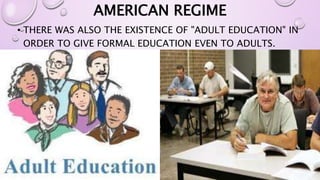 AMERICAN REGIME 
• THERE WAS ALSO THE EXISTENCE OF "ADULT EDUCATION" IN 
ORDER TO GIVE FORMAL EDUCATION EVEN TO ADULTS. 
 