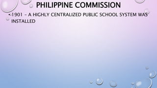 PHILIPPINE COMMISSION 
• 1901 – A HIGHLY CENTRALIZED PUBLIC SCHOOL SYSTEM WAS 
INSTALLED 
 