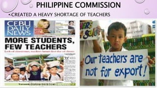 PHILIPPINE COMMISSION 
• CREATED A HEAVY SHORTAGE OF TEACHERS 
 