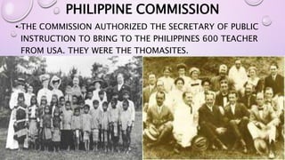 PHILIPPINE COMMISSION 
• THE COMMISSION AUTHORIZED THE SECRETARY OF PUBLIC 
INSTRUCTION TO BRING TO THE PHILIPPINES 600 TEACHER 
FROM USA. THEY WERE THE THOMASITES. 
 