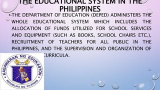 THE EDUCATIONAL SYSTEM IN THE 
PHILIPPINES 
• THE DEPARTMENT OF EDUCATION (DEPED) ADMINISTERS THE 
WHOLE EDUCATIONAL SYSTEM WHICH INCLUDES THE 
ALLOCATION OF FUNDS UTILIZED FOR SCHOOL SERVICES 
AND EQUIPMENT (SUCH AS BOOKS, SCHOOL CHAIRS ETC.), 
RECRUITMENT OF TEACHERS FOR ALL PUBLIC IN THE 
PHILIPPINES, AND THE SUPERVISION AND ORGANIZATION OF 
THE SCHOOL CURRICULA. 
 