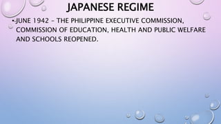 JAPANESE REGIME 
• JUNE 1942 – THE PHILIPPINE EXECUTIVE COMMISSION, 
COMMISSION OF EDUCATION, HEALTH AND PUBLIC WELFARE 
AND SCHOOLS REOPENED. 
 