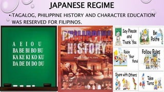 JAPANESE REGIME 
• TAGALOG, PHILIPPINE HISTORY AND CHARACTER EDUCATION 
WAS RESERVED FOR FILIPINOS. 
 