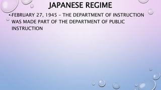 JAPANESE REGIME 
• FEBRUARY 27, 1945 – THE DEPARTMENT OF INSTRUCTION 
WAS MADE PART OF THE DEPARTMENT OF PUBLIC 
INSTRUCTION 
 