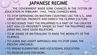 JAPANESE REGIME 
THE GOVERNMENT MADE SOME CHANGES IN THE SYSTEM OF 
EDUCATION IN FEBRUARY, 1942. THESE CHANGES WERE: 
• TO STOP DEPENDING ON WESTERN COUNTRIES LIKE THE U.S., AND 
GREAT BRITAIN. PROMOTE AND ENRICH THE FILIPINO CULTURE. 
• TO RECOGNIZE THAT THE PHILIPPINES IS A PART OF THE GREATER 
EAST ASIA CO-PROSPERITY SPHERE SO THAT THE PHILIPPINES AND 
JAPAN WILL HAVE GOOD RELATIONS. 
• TO BE AWARE OF MATERIALISM TO RAISE THE MORALITY OF THE 
FILIPINOS. 
• TO LEARN AND ADOPT NIPPONGO AND TO STOP USING THE 
ENGLISH LANGUAGE. 
• TO SPREAD ELEMENTARY AND VOCATIONAL EDUCATION. 
• TO DEVELOP LOVE FOR WORK. 
 