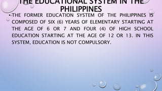 THE EDUCATIONAL SYSTEM IN THE 
PHILIPPINES 
• THE FORMER EDUCATION SYSTEM OF THE PHILIPPINES IS 
COMPOSED OF SIX (6) YEARS OF ELEMENTARY STARTING AT 
THE AGE OF 6 OR 7 AND FOUR (4) OF HIGH SCHOOL 
EDUCATION STARTING AT THE AGE OF 12 OR 13. IN THIS 
SYSTEM, EDUCATION IS NOT COMPULSORY. 
 
