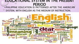 EDUCATIONAL SYSTEM IN THE PRESENT 
PERIOD 
• PHILIPPINE EDUCATION IS PATTERNED AFTER THE AMERICAN 
SYSTEM, WITH ENGLISH AS THE MEDIUM OF INSTRUCTION. 
 