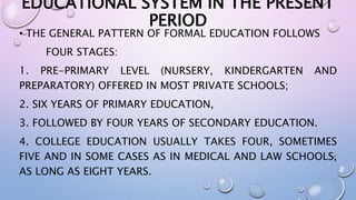 EDUCATIONAL SYSTEM IN THE PRESENT 
PERIOD 
• THE GENERAL PATTERN OF FORMAL EDUCATION FOLLOWS 
FOUR STAGES: 
1. PRE-PRIMARY LEVEL (NURSERY, KINDERGARTEN AND 
PREPARATORY) OFFERED IN MOST PRIVATE SCHOOLS; 
2. SIX YEARS OF PRIMARY EDUCATION, 
3. FOLLOWED BY FOUR YEARS OF SECONDARY EDUCATION. 
4. COLLEGE EDUCATION USUALLY TAKES FOUR, SOMETIMES 
FIVE AND IN SOME CASES AS IN MEDICAL AND LAW SCHOOLS, 
AS LONG AS EIGHT YEARS. 
 
